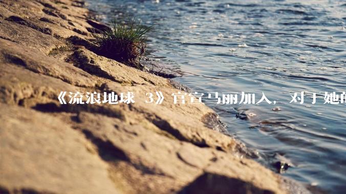 《流浪地球 3》官宣马丽加入，对于她的表现你有哪些期待？