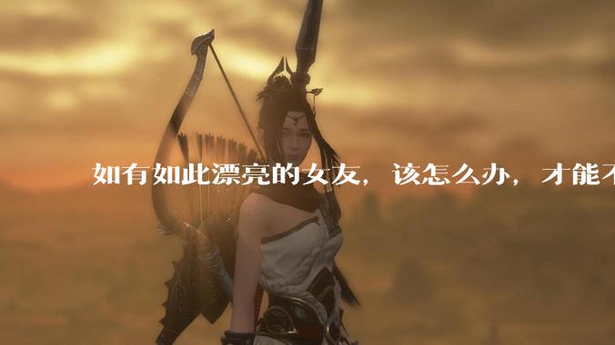 如有如此漂亮的女友，该怎么办，才能不弄丢？